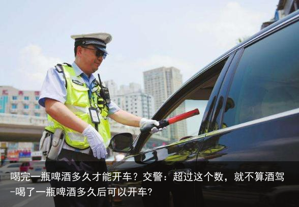 喝完一瓶啤酒多久才能开车？交警：超过这个数，就不算酒驾-喝了一瓶啤酒多久后可以开车?