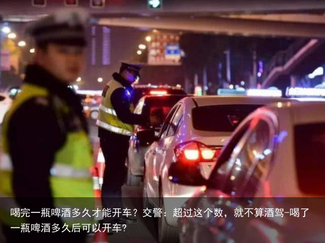 喝完一瓶啤酒多久才能开车？交警：超过这个数，就不算酒驾-喝了一瓶啤酒多久后可以开车?