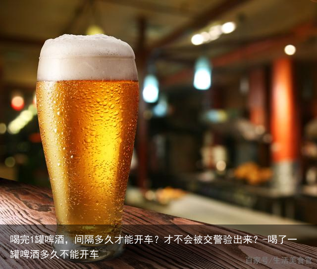 喝完1罐啤酒，间隔多久才能开车？才不会被交警验出来？-喝了一罐啤酒多久不能开车
