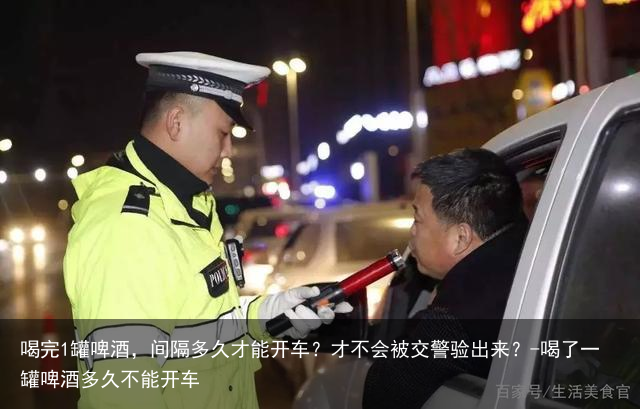 喝完1罐啤酒，间隔多久才能开车？才不会被交警验出来？-喝了一罐啤酒多久不能开车