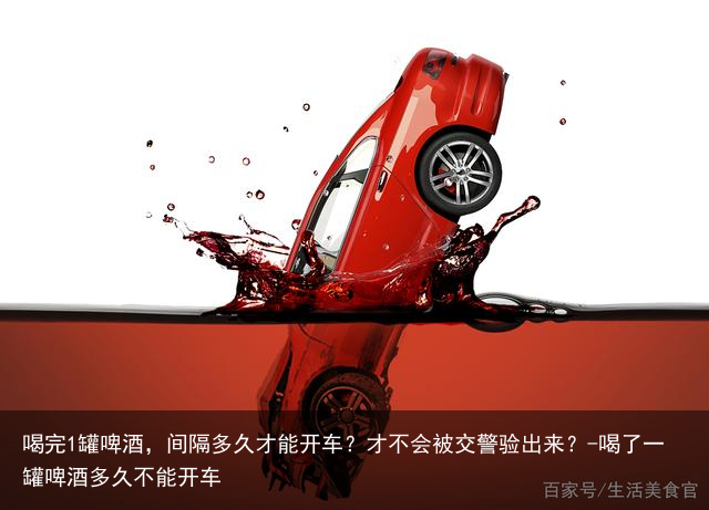 喝完1罐啤酒，间隔多久才能开车？才不会被交警验出来？-喝了一罐啤酒多久不能开车
