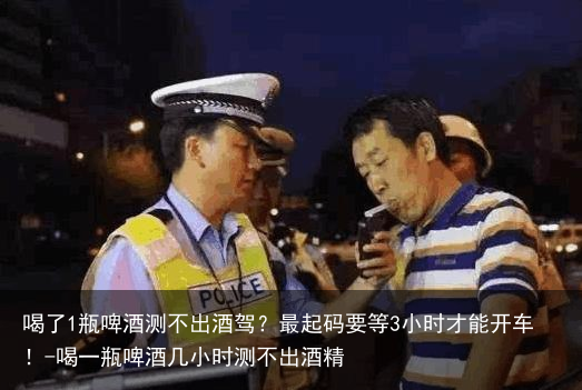 喝了1瓶啤酒测不出酒驾？最起码要等3小时才能开车！-喝一瓶啤酒几小时测不出酒精