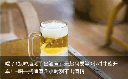 喝了1瓶啤酒测不出酒驾？最起码要等3小时才能开车！-喝一瓶啤酒几小时测不出酒精