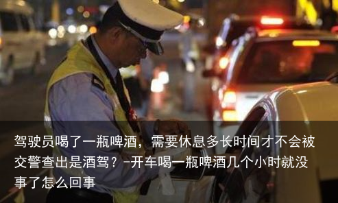 驾驶员喝了一瓶啤酒，需要休息多长时间才不会被交警查出是酒驾？-开车喝一瓶啤酒几个小时就没事了怎么回事
