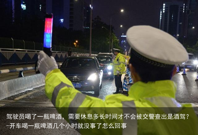 驾驶员喝了一瓶啤酒，需要休息多长时间才不会被交警查出是酒驾？-开车喝一瓶啤酒几个小时就没事了怎么回事