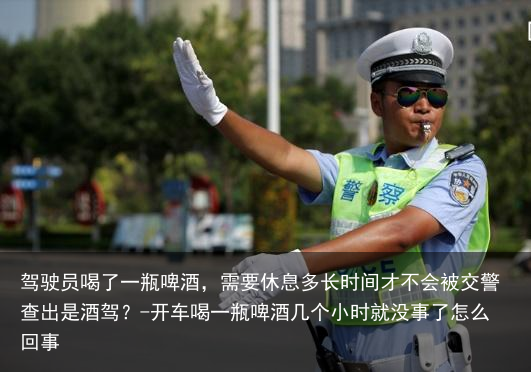 驾驶员喝了一瓶啤酒，需要休息多长时间才不会被交警查出是酒驾？-开车喝一瓶啤酒几个小时就没事了怎么回事