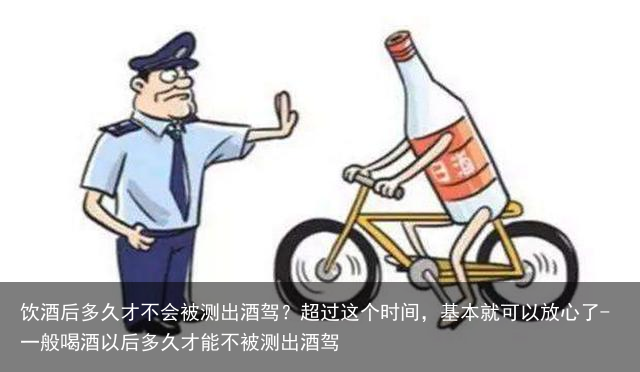 饮酒后多久才不会被测出酒驾？超过这个时间，基本就可以放心了-一般喝酒以后多久才能不被测出酒驾