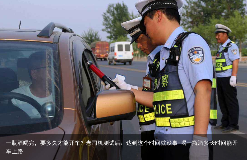 一瓶酒喝完，要多久才能开车？老司机测试后：达到这个时间就没事-喝一瓶酒多长时间能开车上路