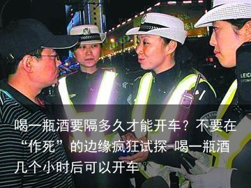 喝一瓶酒要隔多久才能开车？不要在“作S”的边缘疯狂试探-喝一瓶酒几个小时后可以开车