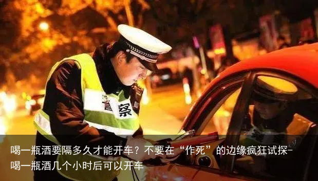 喝一瓶酒要隔多久才能开车？不要在“作S”的边缘疯狂试探-喝一瓶酒几个小时后可以开车