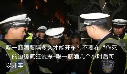 喝一瓶酒要隔多久才能开车？不要在“作S”的边缘疯狂试探-喝一瓶酒几个小时后可以开车