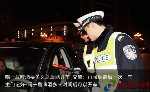 喝一瓶啤酒要多久之后能开车 交警: 再强调最后一次, 车主们记好-喝一瓶啤酒多长时间后可以开车