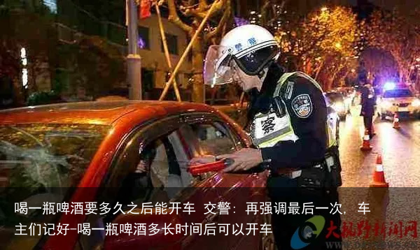 喝一瓶啤酒要多久之后能开车 交警: 再强调最后一次, 车主们记好-喝一瓶啤酒多长时间后可以开车