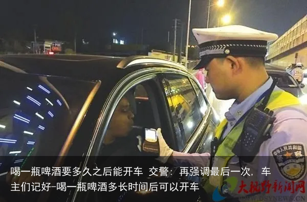 喝一瓶啤酒要多久之后能开车 交警: 再强调最后一次, 车主们记好-喝一瓶啤酒多长时间后可以开车