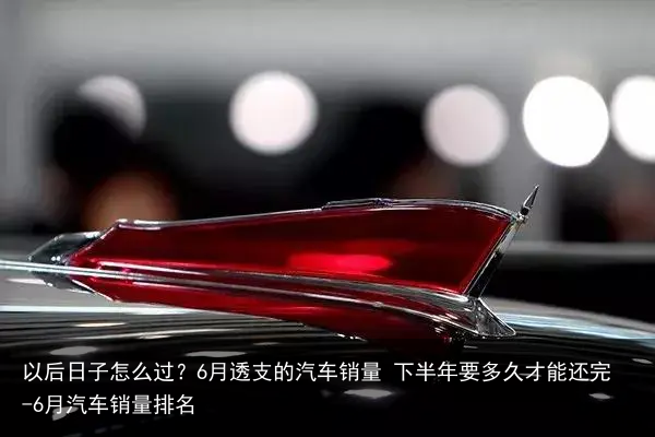 以后日子怎么过？6月透支的汽车销量 下半年要多久才能还完-6月汽车销量排名