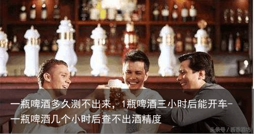一瓶啤酒多久测不出来，1瓶啤酒三小时后能开车-一瓶啤酒几个小时后查不出酒精度
