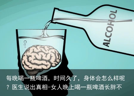 每晚喝一瓶啤酒，时间久了，身体会怎么样呢？医生说出真相-女人晚上喝一瓶啤酒长胖不