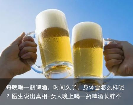 每晚喝一瓶啤酒，时间久了，身体会怎么样呢？医生说出真相-女人晚上喝一瓶啤酒长胖不