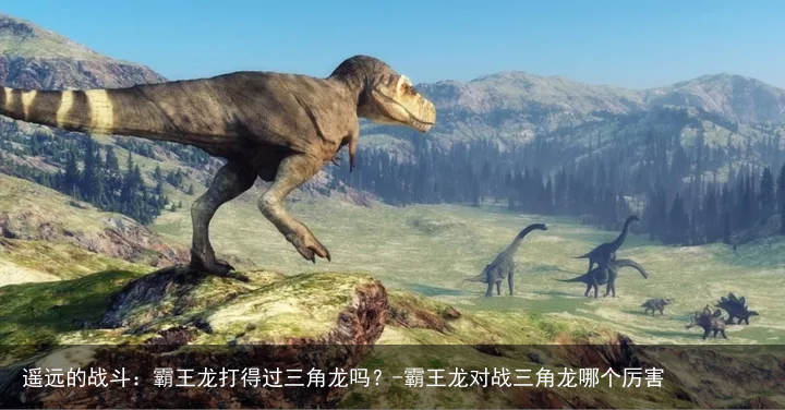 遥远的战斗：霸王龙打得过三角龙吗？-霸王龙对战三角龙哪个厉害