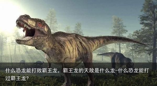 什么恐龙能打败霸王龙，霸王龙的天敌是什么龙-什么恐龙能打过霸王龙?