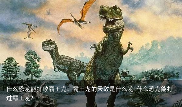 什么恐龙能打败霸王龙，霸王龙的天敌是什么龙-什么恐龙能打过霸王龙?