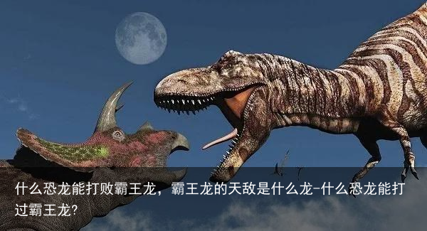 什么恐龙能打败霸王龙，霸王龙的天敌是什么龙-什么恐龙能打过霸王龙?