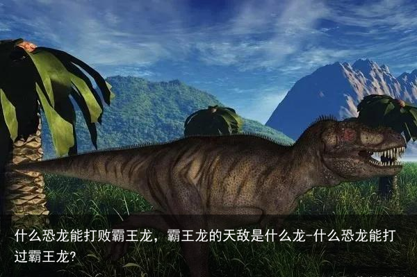 什么恐龙能打败霸王龙，霸王龙的天敌是什么龙-什么恐龙能打过霸王龙?