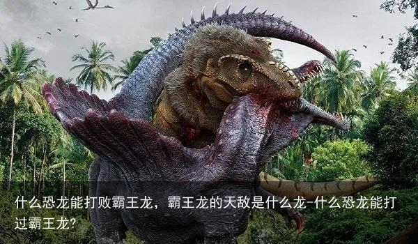 什么恐龙能打败霸王龙，霸王龙的天敌是什么龙-什么恐龙能打过霸王龙?