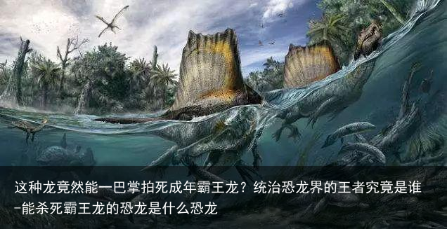 这种龙竟然能一巴掌拍死成年霸王龙？统治恐龙界的王者究竟是谁-能杀死霸王龙的恐龙是什么恐龙