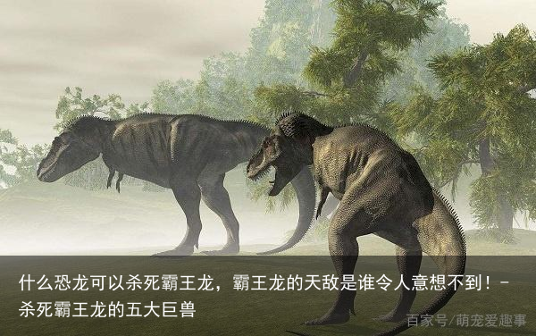 什么恐龙可以杀死霸王龙，霸王龙的天敌是谁令人意想不到！-杀死霸王龙的五大巨兽