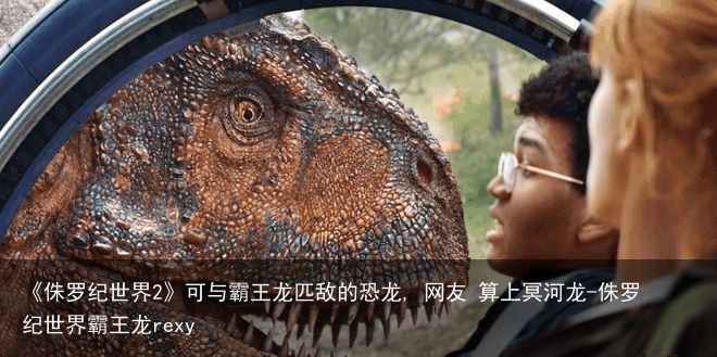 《侏罗纪世界2》可与霸王龙匹敌的恐龙, 网友 算上冥河龙-侏罗纪世界霸王龙rexy