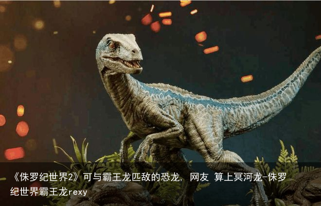《侏罗纪世界2》可与霸王龙匹敌的恐龙, 网友 算上冥河龙-侏罗纪世界霸王龙rexy