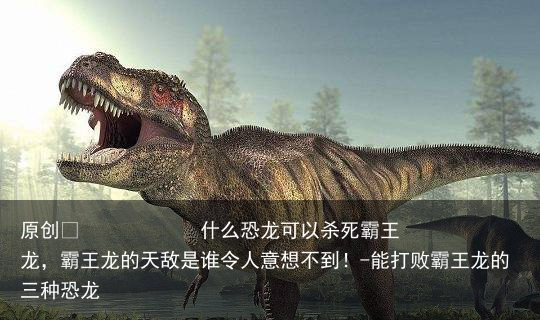 什么恐龙可以杀死霸王龙，霸王龙的天敌是谁令人意想不到！-能打败霸王龙的三种恐龙