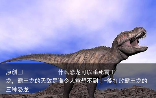 什么恐龙可以杀死霸王龙，霸王龙的天敌是谁令人意想不到！-能打败霸王龙的三种恐龙