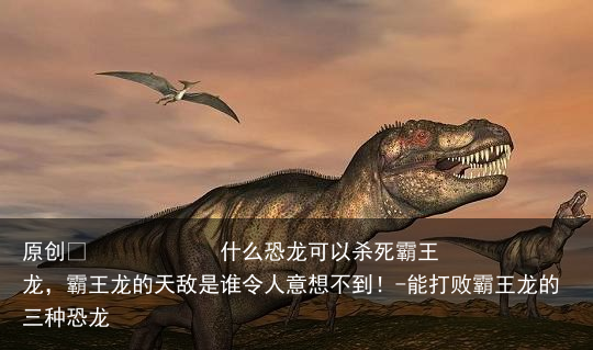 什么恐龙可以杀死霸王龙，霸王龙的天敌是谁令人意想不到！-能打败霸王龙的三种恐龙