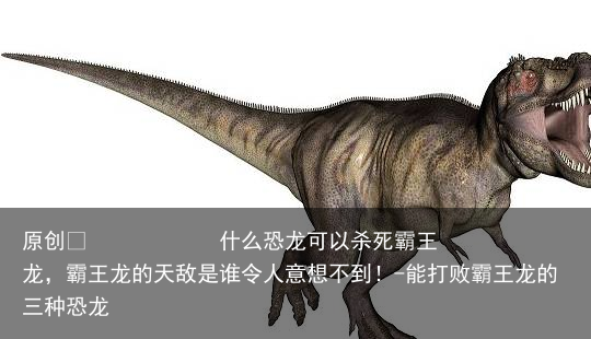 什么恐龙可以杀死霸王龙，霸王龙的天敌是谁令人意想不到！-能打败霸王龙的三种恐龙