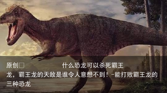 什么恐龙可以杀死霸王龙，霸王龙的天敌是谁令人意想不到！-能打败霸王龙的三种恐龙