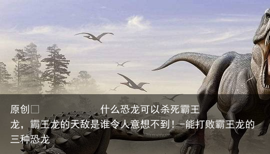 什么恐龙可以杀死霸王龙，霸王龙的天敌是谁令人意想不到！-能打败霸王龙的三种恐龙