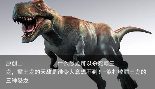 什么恐龙可以杀死霸王龙，霸王龙的天敌是谁令人意想不到！-能打败霸王龙的三种恐龙