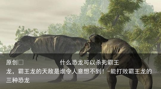 什么恐龙可以杀死霸王龙，霸王龙的天敌是谁令人意想不到！-能打败霸王龙的三种恐龙