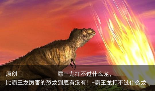 霸王龙打不过什么龙，比霸王龙厉害的恐龙到底有没有！-霸王龙打不过什么龙