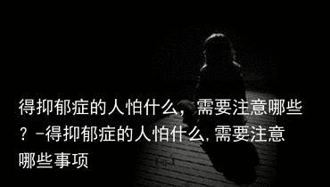 得抑郁症的人怕什么，需要注意哪些？-得抑郁症的人怕什么,需要注意哪些事项