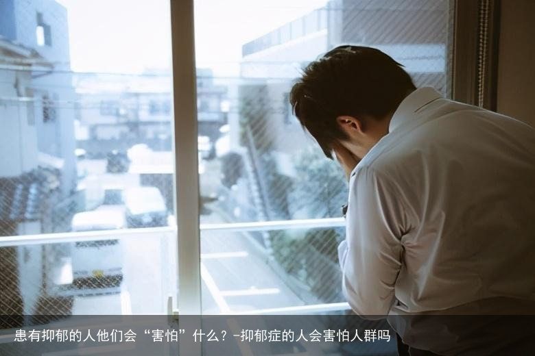 患有抑郁的人他们会“害怕”什么？-抑郁症的人会害怕人群吗