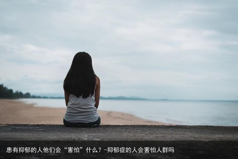 患有抑郁的人他们会“害怕”什么？-抑郁症的人会害怕人群吗