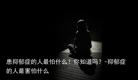 患抑郁症的人最怕什么！你知道吗？-抑郁症的人最害怕什么