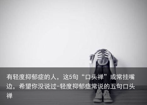 有轻度抑郁症的人，这5句“口头禅”或常挂嘴边，希望你没说过-轻度抑郁症常说的五句口头禅