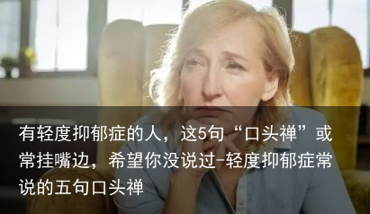 有轻度抑郁症的人，这5句“口头禅”或常挂嘴边，希望你没说过-轻度抑郁症常说的五句口头禅