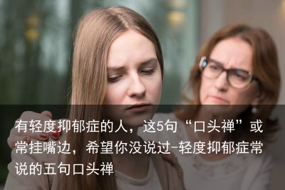 有轻度抑郁症的人，这5句“口头禅”或常挂嘴边，希望你没说过-轻度抑郁症常说的五句口头禅