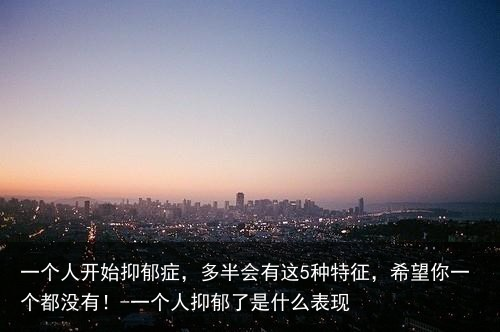 一个人开始抑郁症，多半会有这5种特征，希望你一个都没有！-一个人抑郁了是什么表现