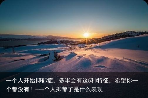 一个人开始抑郁症，多半会有这5种特征，希望你一个都没有！-一个人抑郁了是什么表现